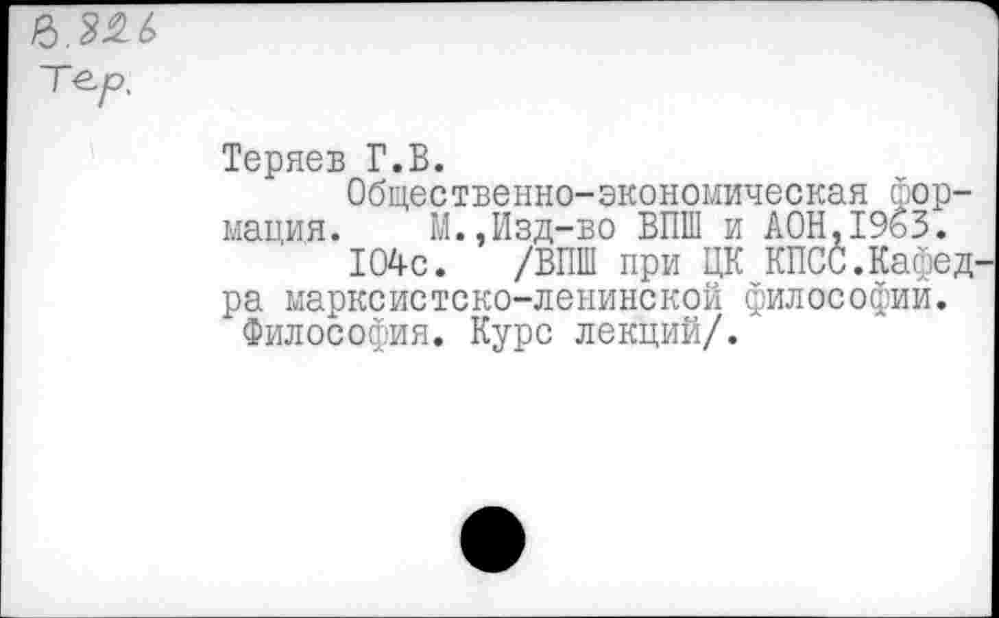 ﻿Теряев Г.В.
Общественно-экономическая формация. М.,Изд-во ВПШ и А0Н.1963.
104с. /ВПШ при ЦК КПСС.Кафед ра марксистско-ленинской философий.
Философия. Курс лекций/.